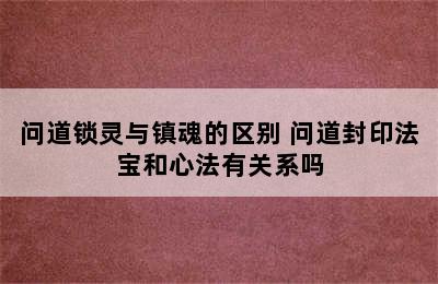 问道锁灵与镇魂的区别 问道封印法宝和心法有关系吗